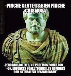 Aristóteles diciendo 'Pinche gente es bien pinche chismosa', a lo que alguien responde 'Pero Aristóteles no podemos poner eso'. Él replica 'OK. Entonces ponle que todos los hombres por naturaleza desean saber'.